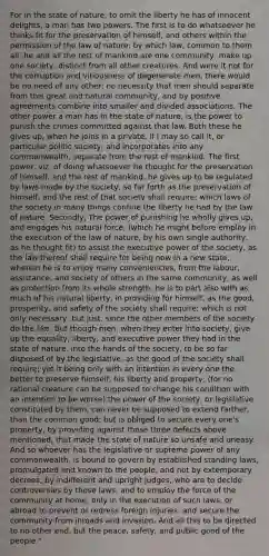 For in the state of nature, to omit the liberty he has of innocent delights, a man has two powers. The first is to do whatsoever he thinks fit for the preservation of himself, and others within the permission of the law of nature: by which law, common to them all, he and all the rest of mankind are one community, make up one society, distinct from all other creatures. And were it not for the corruption and vitiousness of degenerate men, there would be no need of any other; no necessity that men should separate from this great and natural community, and by positive agreements combine into smaller and divided associations. The other power a man has in the state of nature, is the power to punish the crimes committed against that law. Both these he gives up, when he joins in a private, if I may so call it, or particular politic society, and incorporates into any commonwealth, separate from the rest of mankind. The first power, viz. of doing whatsoever he thought for the preservation of himself, and the rest of mankind, he gives up to be regulated by laws made by the society, so far forth as the preservation of himself, and the rest of that society shall require; which laws of the society in many things confine the liberty he had by the law of nature. Secondly, The power of punishing he wholly gives up, and engages his natural force, (which he might before employ in the execution of the law of nature, by his own single authority, as he thought fit) to assist the executive power of the society, as the law thereof shall require for being now in a new state, wherein he is to enjoy many conveniencies, from the labour, assistance, and society of others in the same community, as well as protection from its whole strength; he is to part also with as much of his natural liberty, in providing for himself, as the good, prosperity, and safety of the society shall require; which is not only necessary, but just, since the other members of the society do the like. But though men, when they enter into society, give up the equality, liberty, and executive power they had in the state of nature, into the hands of the society, to be so far disposed of by the legislative, as the good of the society shall require; yet it being only with an intention in every one the better to preserve himself, his liberty and property; (for no rational creature can be supposed to change his condition with an intention to be worse) the power of the society, or legislative constituted by them, can never be supposed to extend farther, than the common good; but is obliged to secure every one's property, by providing against those three defects above mentioned, that made the state of nature so unsafe and uneasy. And so whoever has the legislative or supreme power of any commonwealth, is bound to govern by established standing laws, promulgated and known to the people, and not by extemporary decrees; by indifferent and upright judges, who are to decide controversies by those laws; and to employ the force of the community at home, only in the execution of such laws, or abroad to prevent or redress foreign injuries, and secure the community from inroads and invasion. And all this to be directed to no other end, but the peace, safety, and public good of the people."