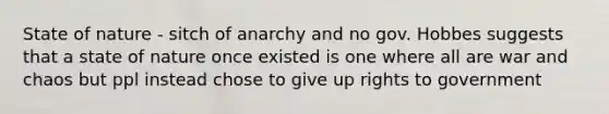 State of nature - sitch of anarchy and no gov. Hobbes suggests that a state of nature once existed is one where all are war and chaos but ppl instead chose to give up rights to government