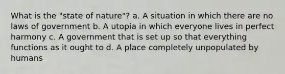 What is the "state of nature"? a. A situation in which there are no laws of government b. A utopia in which everyone lives in perfect harmony c. A government that is set up so that everything functions as it ought to d. A place completely unpopulated by humans