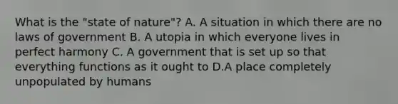 What is the "state of nature"? A. A situation in which there are no laws of government B. A utopia in which everyone lives in perfect harmony C. A government that is set up so that everything functions as it ought to D.A place completely unpopulated by humans