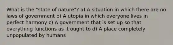 What is the "state of nature"? a) A situation in which there are no laws of government b) A utopia in which everyone lives in perfect harmony c) A government that is set up so that everything functions as it ought to d) A place completely unpopulated by humans