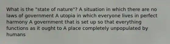 What is the "state of nature"? A situation in which there are no laws of government A utopia in which everyone lives in perfect harmony A government that is set up so that everything functions as it ought to A place completely unpopulated by humans