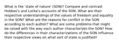 What is the 'state of nature' (SON)? Compare and contrast Hobbes's and Locke's accounts of the SON. What are their respective understandings of the values of freedom and equality in the SON? What are the reasons for conflict in the SON according to each author? What are some problems that might be raised with the way each author characterizes the SON? How do the differences in their characterizations of the SON influence their respective views on what sort of state is justified?