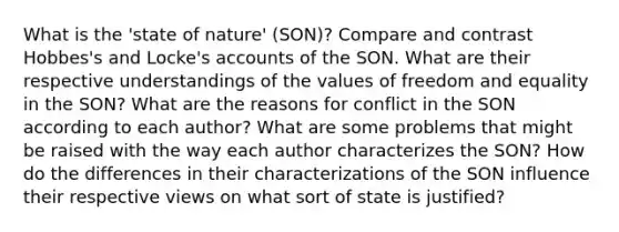 What is the 'state of nature' (SON)? Compare and contrast Hobbes's and Locke's accounts of the SON. What are their respective understandings of the values of freedom and equality in the SON? What are the reasons for conflict in the SON according to each author? What are some problems that might be raised with the way each author characterizes the SON? How do the differences in their characterizations of the SON influence their respective views on what sort of state is justified?