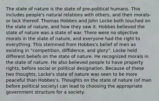 The state of nature is the state of pre-political humans. This includes people's natural relations with others, and their morals- or lack thereof. Thomas Hobbes and John Locke both touched on the state of nature, and how they saw it. Hobbes believed the state of nature was a state of war. There were no objective morals in the state of nature, and everyone had the right to everything. This stemmed from Hobbes's belief of men as existing in "competition, diffidence, and glory". Locke held different beliefs on the state of nature. He recognized morals in the state of nature. He also believed people to have property rights, before social or political designation. Because of these two thoughts, Locke's state of nature was seen to be more peaceful than Hobbes's. Thoughts on the state of nature (of man before political society) can lead to choosing the appropriate government structure for a society.