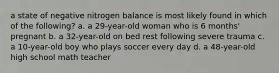 a state of negative nitrogen balance is most likely found in which of the following? a. a 29-year-old woman who is 6 months' pregnant b. a 32-year-old on bed rest following severe trauma c. a 10-year-old boy who plays soccer every day d. a 48-year-old high school math teacher