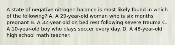 A state of negative nitrogen balance is most likely found in which of the following? A. A 29-year-old woman who is six months' pregnant B. A 32-year-old on bed rest following severe trauma C. A 10-year-old boy who plays soccer every day. D. A 48-year-old high school math teacher.