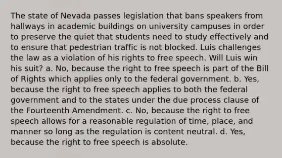 The state of Nevada passes legislation that bans speakers from hallways in academic buildings on university campuses in order to preserve the quiet that students need to study effectively and to ensure that pedestrian traffic is not blocked. Luis challenges the law as a violation of his rights to free speech. Will Luis win his suit? a. No, because the right to free speech is part of the Bill of Rights which applies only to the federal government. b. Yes, because the right to free speech applies to both the federal government and to the states under the due process clause of the Fourteenth Amendment. c. No, because the right to free speech allows for a reasonable regulation of time, place, and manner so long as the regulation is content neutral. d. Yes, because the right to free speech is absolute.