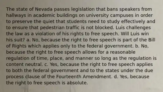 The state of Nevada passes legislation that bans speakers from hallways in academic buildings on university campuses in order to preserve the quiet that students need to study effectively and to ensure that pedestrian traffic is not blocked. Luis challenges the law as a violation of his rights to free speech. Will Luis win his suit? a. No, because the right to free speech is part of the Bill of Rights which applies only to the federal government. b. No, because the right to free speech allows for a reasonable regulation of time, place, and manner so long as the regulation is content neutral. c. Yes, because the right to free speech applies to both the federal government and to the states under the due process clause of the Fourteenth Amendment. d. Yes, because the right to free speech is absolute.