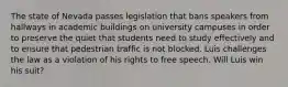 The state of Nevada passes legislation that bans speakers from hallways in academic buildings on university campuses in order to preserve the quiet that students need to study effectively and to ensure that pedestrian traffic is not blocked. Luis challenges the law as a violation of his rights to free speech. Will Luis win his suit?