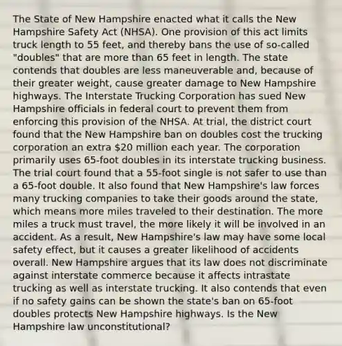 The State of New Hampshire enacted what it calls the New Hampshire Safety Act (NHSA). One provision of this act limits truck length to 55 feet, and thereby bans the use of so-called "doubles" that are more than 65 feet in length. The state contends that doubles are less maneuverable and, because of their greater weight, cause greater damage to New Hampshire highways. The Interstate Trucking Corporation has sued New Hampshire officials in federal court to prevent them from enforcing this provision of the NHSA. At trial, the district court found that the New Hampshire ban on doubles cost the trucking corporation an extra 20 million each year. The corporation primarily uses 65-foot doubles in its interstate trucking business. The trial court found that a 55-foot single is not safer to use than a 65-foot double. It also found that New Hampshire's law forces many trucking companies to take their goods around the state, which means more miles traveled to their destination. The more miles a truck must travel, the more likely it will be involved in an accident. As a result, New Hampshire's law may have some local safety effect, but it causes a greater likelihood of accidents overall. New Hampshire argues that its law does not discriminate against interstate commerce because it affects intrastate trucking as well as interstate trucking. It also contends that even if no safety gains can be shown the state's ban on 65-foot doubles protects New Hampshire highways. Is the New Hampshire law unconstitutional?