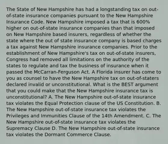 The State of New Hampshire has had a longstanding tax on out-of-state insurance companies pursuant to the New Hampshire Insurance Code. New Hampshire imposed a tax that is 600% higher on out-of-state insurance companies than that imposed on New Hampshire based insurers, regardless of whether the state where the out of state insurance company is based charges a tax against New Hampshire insurance companies. Prior to the establishment of New Hampshire's tax on out-of-state insurers, Congress had removed all limitations on the authority of the states to regulate and tax the business of insurance when it passed the McCarran-Ferguson Act. A Florida insurer has come to you as counsel to have the New Hampshire tax on out-of-staters declared invalid or unconstitutional. What is the BEST argument that you could make that the New Hampshire insurance tax is unconstitutional? A. The New Hampshire out-of-state insurance tax violates the Equal Protection clause of the US Constitution. B. The New Hampshire out-of-state insurance tax violates the Privileges and Immunities Clause of the 14th Amendment. C. The New Hampshire out-of-state insurance tax violates the Supremacy Clause D. The New Hampshire out-of-state insurance tax violates the Dormant Commerce Clause.