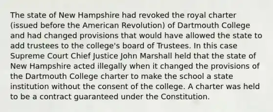 The state of New Hampshire had revoked the royal charter (issued before the American Revolution) of Dartmouth College and had changed provisions that would have allowed the state to add trustees to the college's board of Trustees. In this case Supreme Court Chief Justice John Marshall held that the state of New Hampshire acted illegally when it changed the provisions of the Dartmouth College charter to make the school a state institution without the consent of the college. A charter was held to be a contract guaranteed under the Constitution.