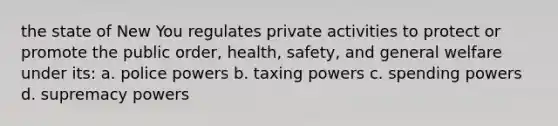 the state of New You regulates private activities to protect or promote the public order, health, safety, and general welfare under its: a. police powers b. taxing powers c. spending powers d. supremacy powers