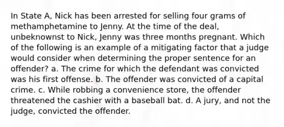 In State A, Nick has been arrested for selling four grams of methamphetamine to Jenny. At the time of the deal, unbeknownst to Nick, Jenny was three months pregnant. Which of the following is an example of a mitigating factor that a judge would consider when determining the proper sentence for an offender? a. The crime for which the defendant was convicted was his first offense. b. The offender was convicted of a capital crime. c. While robbing a convenience store, the offender threatened the cashier with a baseball bat. d. A jury, and not the judge, convicted the offender.