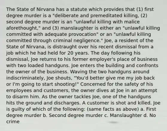 The State of Nirvana has a statute which provides that (1) first degree murder is a "deliberate and premeditated killing, (2) second degree murder is an "unlawful killing with malice aforethought," and (3) manslaughter is either an "unlawful killing committed with adequate provocation" or an "unlawful killing committed through criminal negligence." Joe, a resident of the State of Nirvana, is distraught over his recent dismissal from a job which he had held for 20 years. The day following his dismissal, Joe returns to his former employer's place of business with two loaded handguns. Joe enters the building and confronts the owner of the business. Waving the two handguns around indiscriminately, Joe shouts, "You'd better give me my job back or I'm going to start shooting!" Concerned for the safety of his employees and customers, the owner dives at Joe in an attempt to disarm him. As the owner tackles Joe, one of the handguns hits the ground and discharges. A customer is shot and killed. Joe is guilty of which of the following: (same facts as above) a. First degree murder b. Second degree murder c. Manslaughter d. No crime