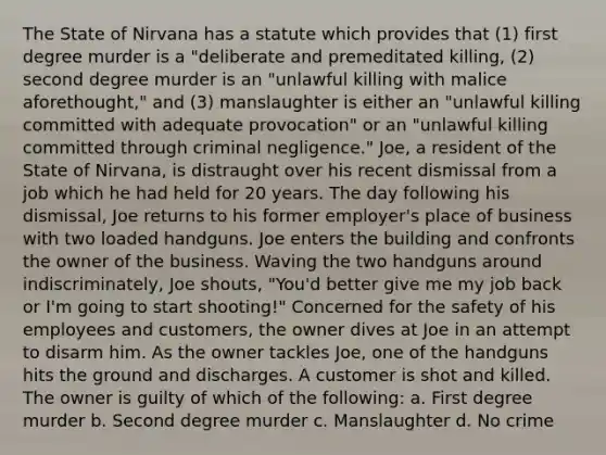 The State of Nirvana has a statute which provides that (1) first degree murder is a "deliberate and premeditated killing, (2) second degree murder is an "unlawful killing with malice aforethought," and (3) manslaughter is either an "unlawful killing committed with adequate provocation" or an "unlawful killing committed through criminal negligence." Joe, a resident of the State of Nirvana, is distraught over his recent dismissal from a job which he had held for 20 years. The day following his dismissal, Joe returns to his former employer's place of business with two loaded handguns. Joe enters the building and confronts the owner of the business. Waving the two handguns around indiscriminately, Joe shouts, "You'd better give me my job back or I'm going to start shooting!" Concerned for the safety of his employees and customers, the owner dives at Joe in an attempt to disarm him. As the owner tackles Joe, one of the handguns hits the ground and discharges. A customer is shot and killed. The owner is guilty of which of the following: a. First degree murder b. Second degree murder c. Manslaughter d. No crime