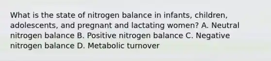 What is the state of nitrogen balance in infants, children, adolescents, and pregnant and lactating women? A. Neutral nitrogen balance B. Positive nitrogen balance C. Negative nitrogen balance D. Metabolic turnover