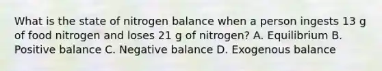 What is the state of nitrogen balance when a person ingests 13 g of food nitrogen and loses 21 g of nitrogen? A. Equilibrium B. Positive balance C. Negative balance D. Exogenous balance