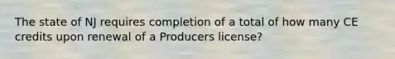 The state of NJ requires completion of a total of how many CE credits upon renewal of a Producers license?