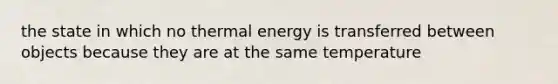 the state in which no thermal energy is transferred between objects because they are at the same temperature