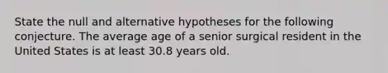 State the null and alternative hypotheses for the following conjecture. The average age of a senior surgical resident in the United States is at least 30.8 years old.