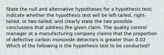 State the null and alternative hypotheses for a hypothesis​ test; indicate whether the hypothesis test will be​ left-tailed, right-tailed, or​ two-tailed; and clearly state the two possible conclusions that address the given claim. The quality control manager at a manufacturing company claims that the proportion of defective carbon monoxide detectors is <a href='https://www.questionai.com/knowledge/ktgHnBD4o3-greater-than' class='anchor-knowledge'>greater than</a> 0.02 Which of the following is the hypothesis test to be conducted?