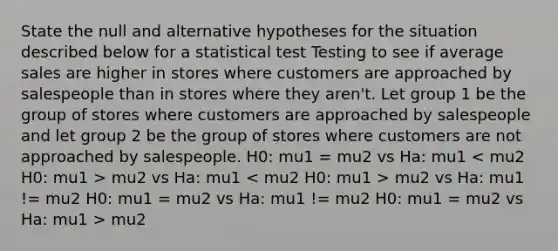 State the null and alternative hypotheses for the situation described below for a statistical test Testing to see if average sales are higher in stores where customers are approached by salespeople than in stores where they aren't. Let group 1 be the group of stores where customers are approached by salespeople and let group 2 be the group of stores where customers are not approached by salespeople. H0: mu1 = mu2 vs Ha: mu1 mu2 vs Ha: mu1 mu2 vs Ha: mu1 != mu2 H0: mu1 = mu2 vs Ha: mu1 != mu2 H0: mu1 = mu2 vs Ha: mu1 > mu2