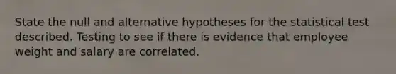 State the null and alternative hypotheses for the statistical test described. Testing to see if there is evidence that employee weight and salary are correlated.