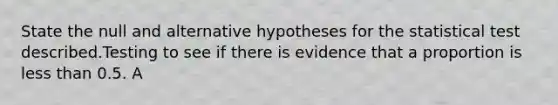 State the null and alternative hypotheses for the statistical test described.Testing to see if there is evidence that a proportion is less than 0.5. A