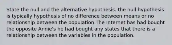 State the null and the alternative hypothesis. the null hypothesis is typically hypothesis of no difference between means or no relationship between the population.The Internet has had bought the opposite Annie's he had bought any states that there is a relationship between the variables in the population.