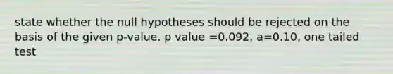 state whether the null hypotheses should be rejected on the basis of the given p-value. p value =0.092, a=0.10, one tailed test