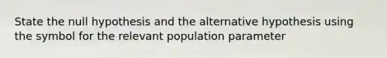 State the null hypothesis and the alternative hypothesis using the symbol for the relevant population parameter