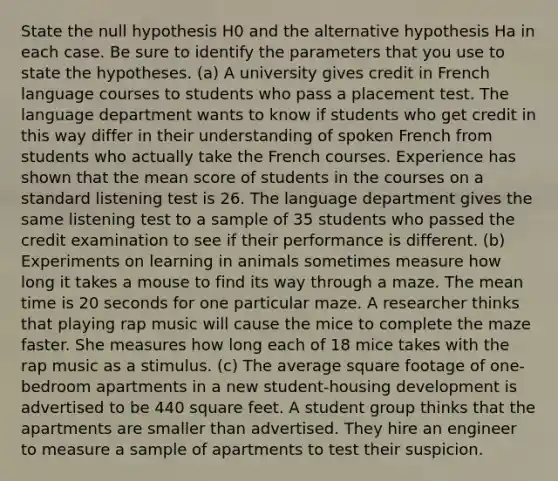 State the null hypothesis H0 and the alternative hypothesis Ha in each case. Be sure to identify the parameters that you use to state the hypotheses. (a) A university gives credit in French language courses to students who pass a placement test. The language department wants to know if students who get credit in this way differ in their understanding of spoken French from students who actually take the French courses. Experience has shown that the mean score of students in the courses on a standard listening test is 26. The language department gives the same listening test to a sample of 35 students who passed the credit examination to see if their performance is different. (b) Experiments on learning in animals sometimes measure how long it takes a mouse to find its way through a maze. The mean time is 20 seconds for one particular maze. A researcher thinks that playing rap music will cause the mice to complete the maze faster. She measures how long each of 18 mice takes with the rap music as a stimulus. (c) The average square footage of one-bedroom apartments in a new student-housing development is advertised to be 440 square feet. A student group thinks that the apartments are smaller than advertised. They hire an engineer to measure a sample of apartments to test their suspicion.