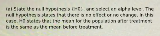 (a) State the null hypothesis (H0), and select an alpha level. The null hypothesis states that there is no effect or no change. In this case, H0 states that the mean for the population after treatment is the same as the mean before treatment.