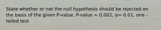 State whether or not the null hypothesis should be rejected on the basis of the given P-value. P-value = 0.002, α= 0.01, one -tailed test