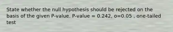 State whether the null hypothesis should be rejected on the basis of the given P-value. P-value = 0.242, o=0.05 , one-tailed test