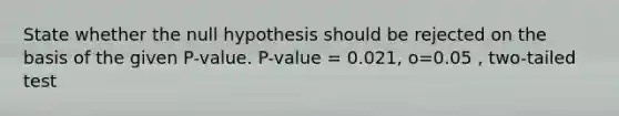 State whether the null hypothesis should be rejected on the basis of the given P-value. P-value = 0.021, o=0.05 , two-tailed test