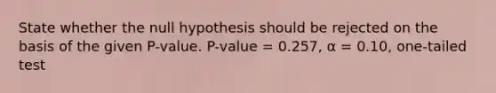 State whether the null hypothesis should be rejected on the basis of the given P-value. P-value = 0.257, α = 0.10, one-tailed test