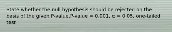 State whether the null hypothesis should be rejected on the basis of the given P-value.P-value = 0.001, α = 0.05, one-tailed test