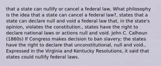 that a state can nullify or cancel a federal law, What philosophy is the idea that a state can cancel a federal law?, states that a state can declare null and void a federal law that, in the state's opinion, violates the constitution., states have the right to declare national laws or actions null and void. John C. Calhoun (1860s) If Congress makes decision to ban slavery; the states have the right to declare that unconstitutional, null and void., Expressed in the Virginia and Kentucky Resolutions, it said that states could nullify federal laws.