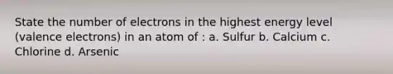 State the number of electrons in the highest energy level (valence electrons) in an atom of : a. Sulfur b. Calcium c. Chlorine d. Arsenic