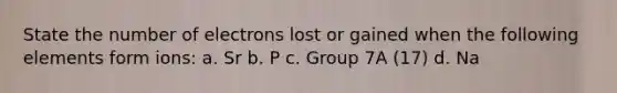 State the number of electrons lost or gained when the following elements form ions: a. Sr b. P c. Group 7A (17) d. Na