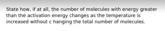 State how, if at all, the number of molecules with energy greater than the activation energy changes as the temperature is increased without c hanging the total number of molecules.