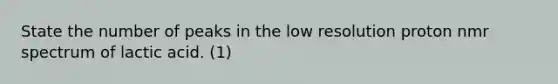 State the number of peaks in the low resolution proton nmr spectrum of lactic acid. (1)