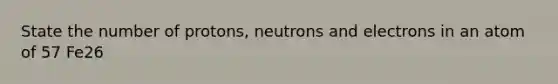 State the number of protons, neutrons and electrons in an atom of 57 Fe26