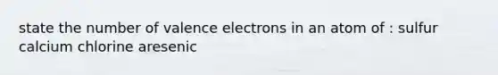 state the number of valence electrons in an atom of : sulfur calcium chlorine aresenic