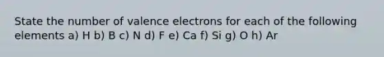 State the number of valence electrons for each of the following elements a) H b) B c) N d) F e) Ca f) Si g) O h) Ar