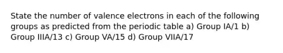 State the number of valence electrons in each of the following groups as predicted from the periodic table a) Group IA/1 b) Group IIIA/13 c) Group VA/15 d) Group VIIA/17