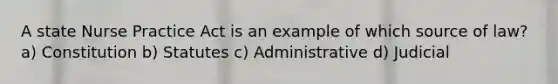 A state <a href='https://www.questionai.com/knowledge/kU3zNDTZQL-nurse-practice-act' class='anchor-knowledge'>nurse practice act</a> is an example of which source of law? a) Constitution b) Statutes c) Administrative d) Judicial